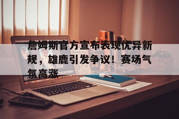 爱游戏-关于詹姆斯官方宣布表现优异新规，雄鹿引发争议！赛场气氛高涨的信息