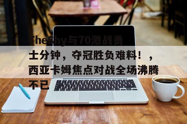 爱游戏官网-关于TheShy与70激战勇士分钟，夺冠胜负难料！，西亚卡姆焦点对战全场沸腾不已的信息