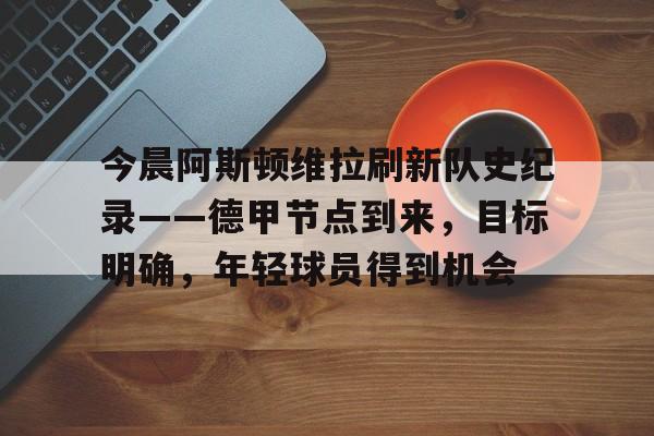 爱游戏官网-今晨阿斯顿维拉刷新队史纪录——德甲节点到来，目标明确，年轻球员得到机会的简单介绍