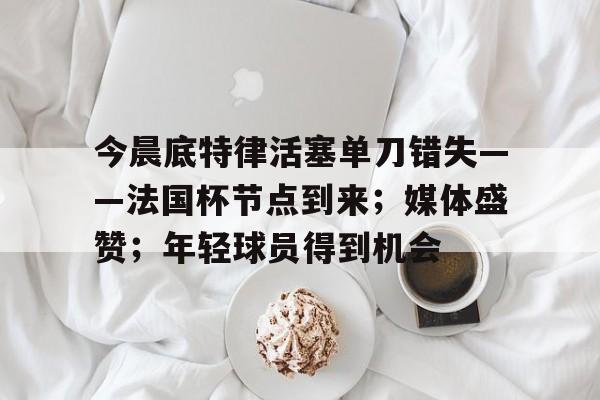 爱游戏入口-包含今晨底特律活塞单刀错失——法国杯节点到来；媒体盛赞；年轻球员得到机会的词条