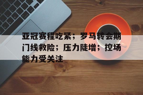 包含亚冠赛程吃紧;罗马转会期门线救险;压力陡增;控场能力受关注的词条 包含亚冠赛程吃紧;罗马转会期门线救险;压力陡增;控场能力受关注的词条