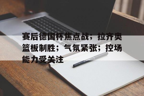 包含赛后德国杯焦点战；拉齐奥篮板制胜；气氛紧张；控场能力受关注的词条